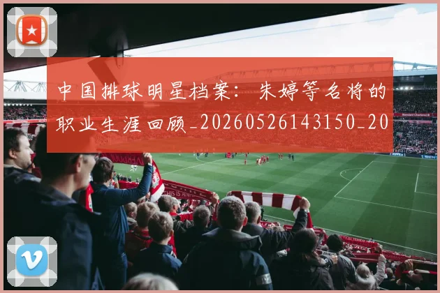 中国排球明星档案：朱婷等名将的职业生涯回顾_20260526143150_20260607160808