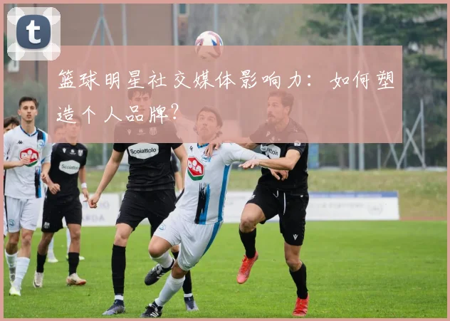 篮球明星社交媒体影响力:如何塑造个人品牌?