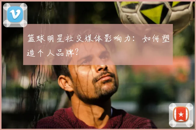 篮球明星社交媒体影响力：如何塑造个人品牌？