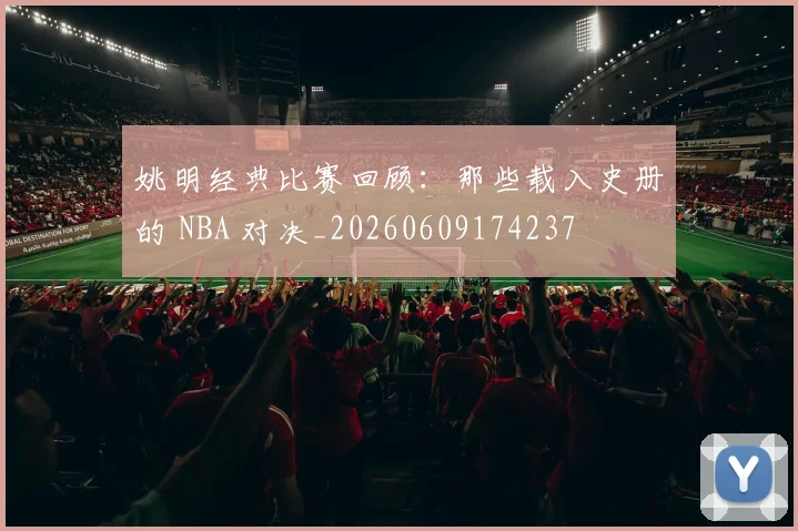姚明经典比赛回顾：那些载入史册的 NBA 对决_20260609174237
